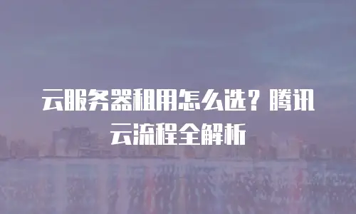 云服务器租用怎么选？腾讯云流程全解析