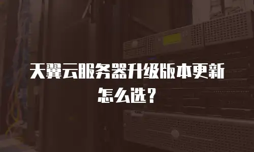 天翼云服务器升级版本更新怎么选？