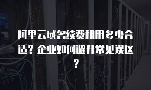 阿里云域名续费租用多少合适？企业如何避开常见误区？
