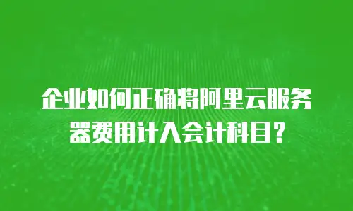企业如何正确将阿里云服务器费用计入会计科目？