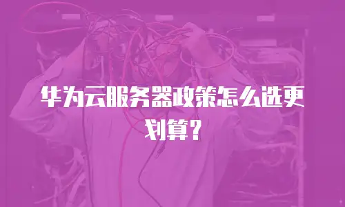 华为云服务器政策怎么选更划算？