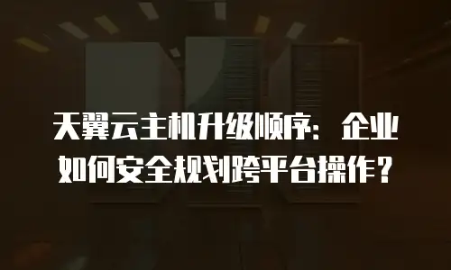 天翼云主机升级顺序：企业如何安全规划跨平台操作？