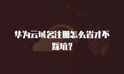 华为云域名注册怎么省才不踩坑？