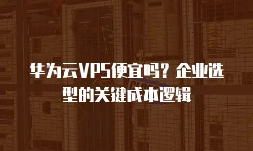 华为云VPS便宜吗？企业选型的关键成本逻辑