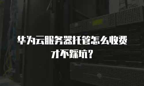 华为云服务器托管怎么收费才不踩坑？