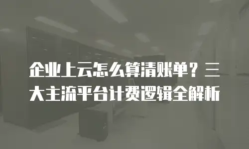 企业上云怎么算清账单？三大主流平台计费逻辑全解析