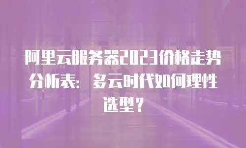 阿里云服务器2023价格走势分析表：多云时代如何理性选型？