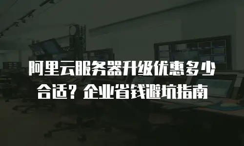 阿里云服务器升级优惠多少合适？企业省钱避坑指南