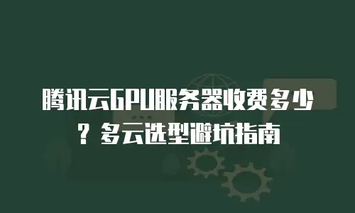 腾讯云GPU服务器收费多少？多云选型避坑指南