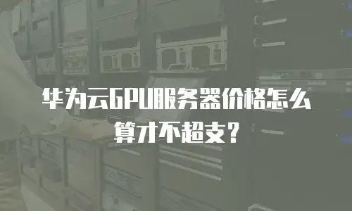 华为云GPU服务器价格怎么算才不超支？