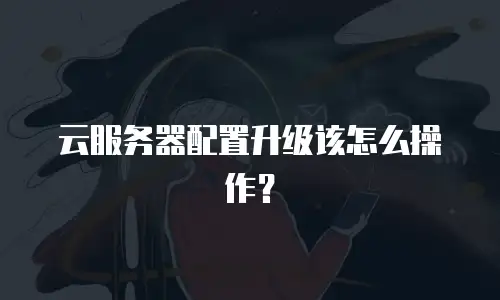 云服务器配置升级该怎么操作？