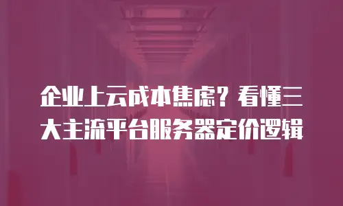 企业上云成本焦虑？看懂三大主流平台服务器定价逻辑