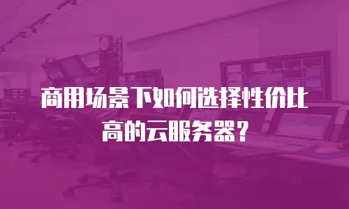 商用场景下如何选择性价比高的云服务器？