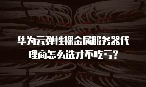 华为云弹性裸金属服务器代理商怎么选才不吃亏？