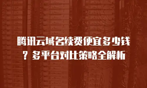 腾讯云域名续费便宜多少钱？多平台对比策略全解析