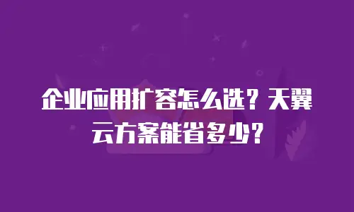 企业应用扩容怎么选？天翼云方案能省多少？