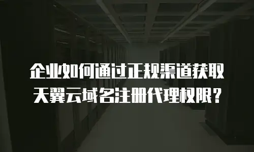 企业如何通过正规渠道获取天翼云域名注册代理权限？