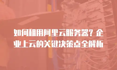 如何租用阿里云服务器？企业上云的关键决策点全解析