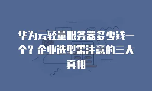 华为云轻量服务器多少钱一个？企业选型需注意的三大真相