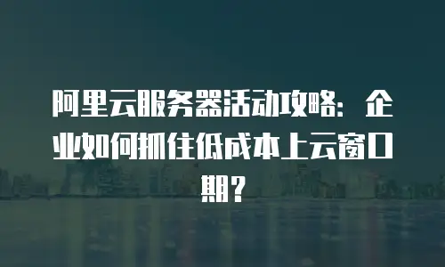 阿里云服务器活动攻略：企业如何抓住低成本上云窗口期？