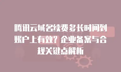 腾讯云域名续费多长时间到账户上有效？企业备案与合规关键点解析