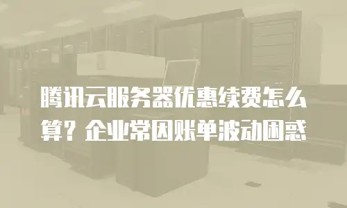 腾讯云服务器优惠续费怎么算？企业常因账单波动困惑