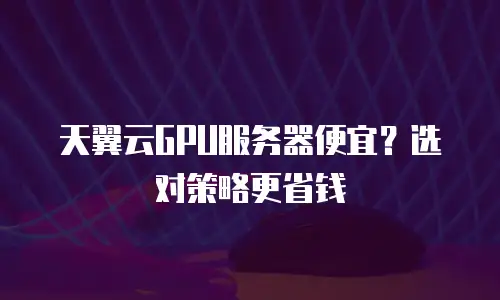 天翼云GPU服务器便宜？选对策略更省钱