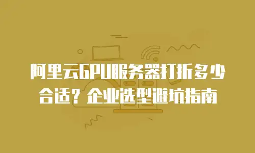 阿里云GPU服务器打折多少合适？企业选型避坑指南