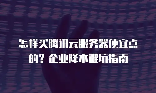怎样买腾讯云服务器便宜点的？企业降本避坑指南