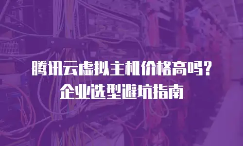 腾讯云虚拟主机价格高吗？企业选型避坑指南