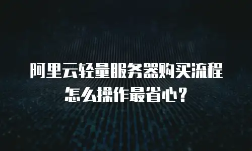 阿里云轻量服务器购买流程怎么操作最省心？