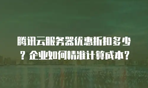 腾讯云服务器优惠折扣多少？企业如何精准计算成本？