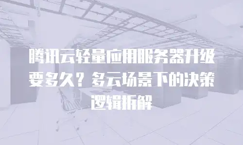 腾讯云轻量应用服务器升级要多久？多云场景下的决策逻辑拆解