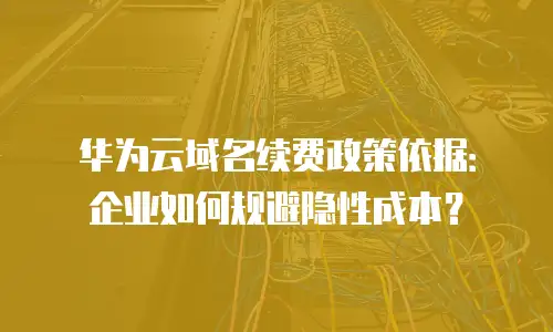 华为云域名续费政策依据：企业如何规避隐性成本？