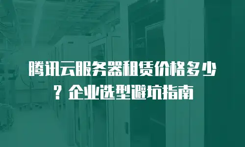 腾讯云服务器租赁价格多少？企业选型避坑指南