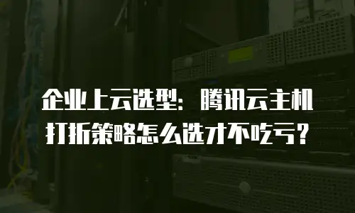 企业上云选型：腾讯云主机打折策略怎么选才不吃亏？