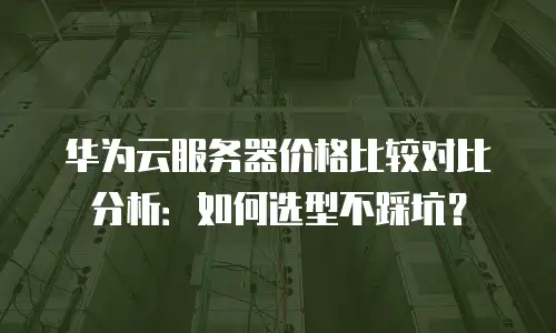 华为云服务器价格比较对比分析：如何选型不踩坑？