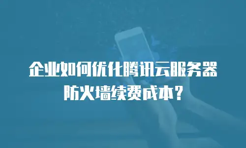 企业如何优化腾讯云服务器防火墙续费成本？