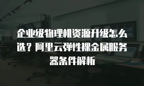 企业级物理机资源升级怎么选？阿里云弹性裸金属服务器条件解析