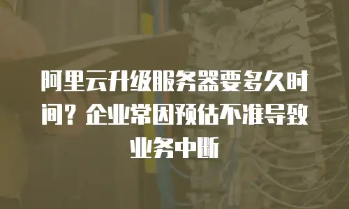 阿里云升级服务器要多久时间？企业常因预估不准导致业务中断