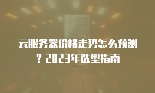 云服务器价格走势怎么预测？2023年选型指南