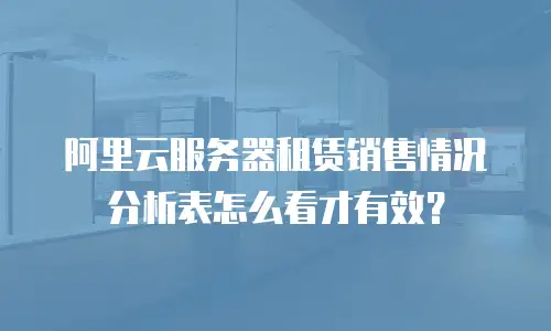 阿里云服务器租赁销售情况分析表怎么看才有效？