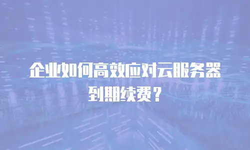 企业如何高效应对云服务器到期续费？