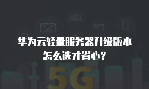 华为云轻量服务器升级版本怎么选才省心？