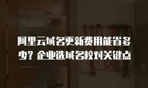阿里云域名更新费用能省多少？企业选域名校对关键点