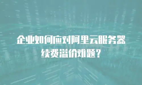 企业如何应对阿里云服务器续费溢价难题？