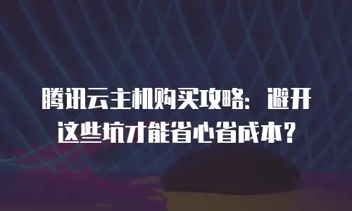 腾讯云主机购买攻略：避开这些坑才能省心省成本？