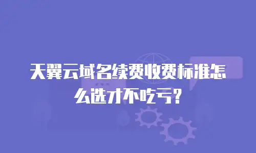 天翼云域名续费收费标准怎么选才不吃亏？