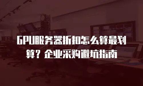 GPU服务器折扣怎么算最划算？企业采购避坑指南