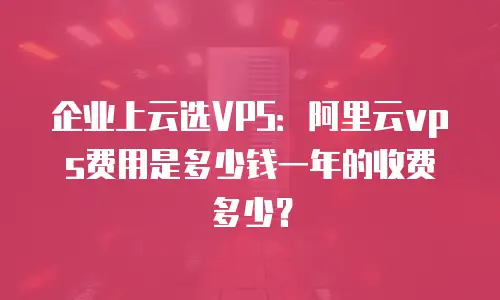 企业上云选VPS：阿里云vps费用是多少钱一年的收费多少？